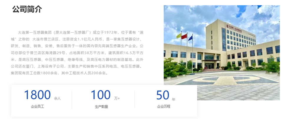 大連第一互感器集團(原大連第一互感器廠)成立于1972年,位于素有“蓮城”之稱的 大連市普蘭店區(qū),注冊資金1.1億元人民幣,是一家集互感器設(shè)計、研發(fā)、制造、銷售、安裝、售后服務(wù)于一體的國內(nèi)領(lǐng)先高端互感器生產(chǎn)企業(yè)。公司總部位于普蘭店區(qū)海灣路29號,占地面積38萬平方米,建筑面積16.5萬平方米,是高壓互感器、中壓互感器、絕緣母線、及高壓電力器材的制造基地。此外公司還在廈門、上海設(shè)有子公司,主要生產(chǎn)和銷售中壓系列電流、電壓互感器。集團現(xiàn)有員工總數(shù)1800余名,其中工程技術(shù)人員200余名。